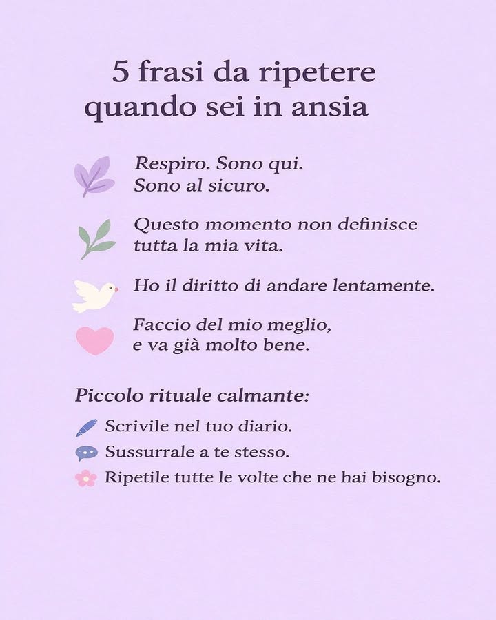 5 frasi da ripetere quando sei in ansia
Lansia può arrivare allimprovviso e farci sentire sopraffatti. In quei momenti, parole semplici e consapevoli possono aiutare a ritrovare calma e stabilità.
 Respiro. Sono qui. Sono al sicuro.
Riporta lattenzione al presente e al tuo corpo. Il respiro lento e profondo aiuta a ridurre la tensione.
 Questo momento non definisce tutta la mia vita.
Ricorda che una difficoltà è solo una parte del percorso, non la tua intera storia.
 Ho il diritto di andare lentamente.
Non tutto deve essere risolto subito. Concederti tempo è un atto di rispetto verso te stesso.
 Faccio del mio meglio, e va già molto bene.
Riconoscere il proprio impegno rafforza lautostima e riduce la pressione interna.
 Scrivile o sussurrale a te stesso.
Mettere queste frasi su carta o ripeterle a bassa voce aiuta a interiorizzarle e a creare un piccolo rituale calmante.
Integrare queste affermazioni nella quotidianità può favorire maggiore equilibrio emotivo, offrendo un sostegno gentile nei momenti di ansia.