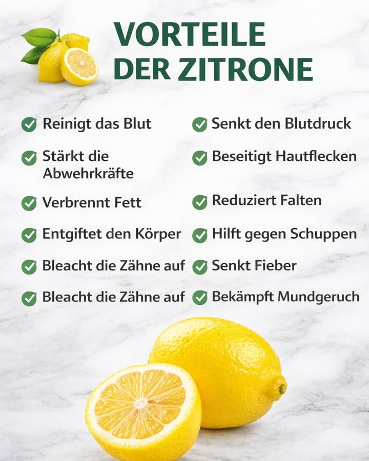 VORTEILE DER ZITRONE  natürlich & vielseitig

Die Zitrone ist viel mehr als nur eine Frucht 
Sie wird seit Generationen im Alltag verwendet  in der Küche, in der Pflege und in kleinen Hausritualen.

 Warum Zitronen so beliebt sind :
 Unterstützen eine ausgewogene Ernährung
 Werden oft für ihre reinigenden Eigenschaften geschätzt
 Beliebt in Haut- & Haarpflege-Tipps
 Frischer Duft & natürlicher Geschmack
 Vielseitig einsetzbar im Alltag

Viele Menschen nutzen Zitronen zum Beispiel:
 im warmen Wasser am Morgen
 in selbstgemachten Pflegeroutinen
 in der Küche für Frische & Aroma
 für natürliche Haushaltstipps

 Wichtig:
Zitrone ist kein Wundermittel, aber ein natürlicher Begleiter für einen bewussten Lebensstil