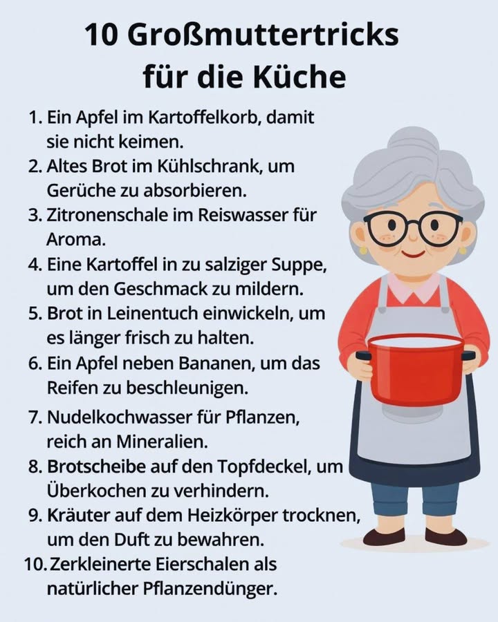 10 Großmuttertricks für die Küche 
Altbewährt, einfach und unglaublich praktisch  genau so, wie es unsere Großmütter gemacht haben 

Diese kleinen Küchentricks sparen Zeit, Geld und Nerven 

凜 1. Ein Apfel im Kartoffelkorb
Verhindert, dass Kartoffeln zu schnell keimen.

 2. Altes Brot im Kühlschrank
Absorbiert unangenehme Gerüche ganz natürlich.

 3. Zitronenschale im Reiswasser
Verleiht dem Reis ein frisches, feines Aroma.

北 4. Eine Kartoffel in zu salziger Suppe
Mildert den Salzgeschmack  ganz ohne Chemie.

 5. Brot in ein Leinentuch wickeln
So bleibt es länger frisch und saftig.

 6. Ein Apfel neben Bananen
Beschleunigt den Reifeprozess auf natürliche Weise.

 7. Nudelkochwasser für Pflanzen
Reich an Mineralien  perfekt zum Gießen abgekühlt!.

 8. Brotscheibe auf dem Topfdeckel
Hilft, Überkochen zu verhindern.

 9. Kräuter auf dem Heizkörper trocknen
Bewahrt Duft und Aroma besonders gut.

讀 10. Zerkleinerte Eierschalen
Ein natürlicher Dünger für Pflanzen  reich an Kalzium.